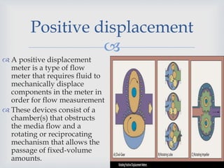 
Positive displacement
 A positive displacement
meter is a type of flow
meter that requires fluid to
mechanically displace
components in the meter in
order for flow measurement
 These devices consist of a
chamber(s) that obstructs
the media flow and a
rotating or reciprocating
mechanism that allows the
passage of fixed-volume
amounts.
 
