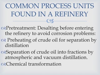 
Pretreatment: Desalting before entering
the refinery to avoid corrosion problems:
 Preheating of crude oil for separation by
distillation
Separation of crude oil into fractions by
atmospheric and vacuum distillation.
Chemical transformation
COMMON PROCESS UNITS
FOUND IN A REFINERY
 
