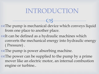 
INTRODUCTION
The pump is mechanical device which conveys liquid
from one place to another place.
It can be defined as a hydraulic machines which
converts the mechanical energy into hydraulic energy
( Pressure) .
The pump is power absorbing machine.
The power can be supplied to the pump by a prime
mover like an electric motor, an internal combustion
engine or turbine..
 
