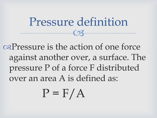 
Pressure definition
Pressure is the action of one force
against another over, a surface. The
pressure P of a force F distributed
over an area A is defined as:
P = F/A
 
