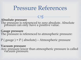 
Pressure References
Absolute pressure
The pressure is referenced to zero absolute. Absolute
pressure can only have a positive value.
Gauge pressure
The pressure is referenced to atmospheric pressure:
P ( gauge ) = P ( absolute) – Atmospheric pressure
Vacuum pressure
Any pressure lower than atmospheric pressure is called
vacuum pressure.
 