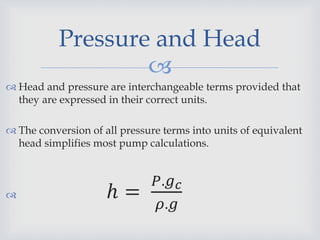 
Pressure and Head
 Head and pressure are interchangeable terms provided that
they are expressed in their correct units.
 The conversion of all pressure terms into units of equivalent
head simplifies most pump calculations.
 ℎ =
𝑃.𝑔 𝑐
𝜌.𝑔
 