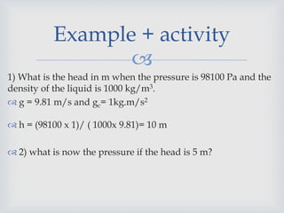
1) What is the head in m when the pressure is 98100 Pa and the
density of the liquid is 1000 kg/m3.
 g = 9.81 m/s and gc= 1kg.m/s2
 h = (98100 x 1)/ ( 1000x 9.81)= 10 m
 2) what is now the pressure if the head is 5 m?
Example + activity
 