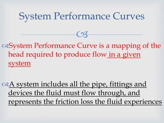 
System Performance Curves
System Performance Curve is a mapping of the
head required to produce flow in a given
system
A system includes all the pipe, fittings and
devices the fluid must flow through, and
represents the friction loss the fluid experiences
 