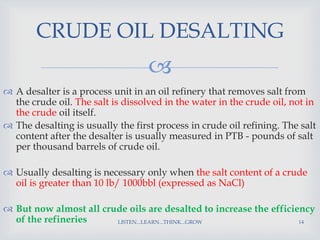 
 A desalter is a process unit in an oil refinery that removes salt from
the crude oil. The salt is dissolved in the water in the crude oil, not in
the crude oil itself.
 The desalting is usually the first process in crude oil refining. The salt
content after the desalter is usually measured in PTB - pounds of salt
per thousand barrels of crude oil.
 Usually desalting is necessary only when the salt content of a crude
oil is greater than 10 lb/ 1000bbl (expressed as NaCl)
 But now almost all crude oils are desalted to increase the efficiency
of the refineries LISTEN...LEARN...THINK...GROW 14
CRUDE OIL DESALTING
 