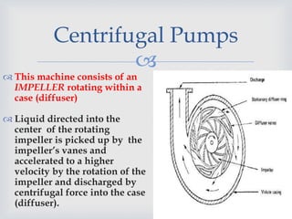 
 This machine consists of an
IMPELLER rotating within a
case (diffuser)
 Liquid directed into the
center of the rotating
impeller is picked up by the
impeller’s vanes and
accelerated to a higher
velocity by the rotation of the
impeller and discharged by
centrifugal force into the case
(diffuser).
Centrifugal Pumps
 
