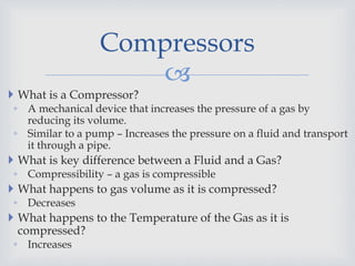 
 What is a Compressor?
◦ A mechanical device that increases the pressure of a gas by
reducing its volume.
◦ Similar to a pump – Increases the pressure on a fluid and transport
it through a pipe.
 What is key difference between a Fluid and a Gas?
◦ Compressibility – a gas is compressible
 What happens to gas volume as it is compressed?
◦ Decreases
 What happens to the Temperature of the Gas as it is
compressed?
◦ Increases
Compressors
 