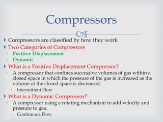  Compressors are classified by how they work
 Two Categories of Compressors
◦ Positive Displacement
◦ Dynamic
 What is a Positive Displacement Compressor?
◦ A compressor that confines successive volumes of gas within a
closed space in which the pressure of the gas is increased as the
volume of the closed space is decreased.
 Intermittent Flow
 What is a Dynamic Compressor?
◦ A compressor using a rotating mechanism to add velocity and
pressure to gas.
 Continuous Flow
Compressors
 