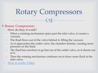 
 Rotary Compressors
◦ How do they it work?
 When a rotating mechanism spins past the inlet valve, it creates a
vacuum.
 The fluid flows out of the valve behind it, filling the vacuum.
 As it approaches the outlet valve, the chamber shrinks, creating more
pressure on the fluid.
 The fluid has nowhere to go but out of the outlet valve, so it shoots out
of it.
 Then the rotating mechanism continues on to draw more fluid at the
inlet valve.
◦ How it works Video
Rotary Compressors
 