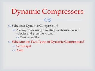 
 What is a Dynamic Compressor?
 A compressor using a rotating mechanism to add
velocity and pressure to gas.
 Continuous Flow
 What are the Two Types of Dynamic Compressors?
 Centrifugal
 Axial
Dynamic Compressors
 
