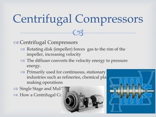 
 Centrifugal Compressors
 Rotating disk (impeller) forces gas to the rim of the
impeller, increasing velocity
 The diffuser converts the velocity energy to pressure
energy.
 Primarily used for continuous, stationary service in
industries such as refineries, chemical plants and snow
making operations
 Single Stage and Multi-Stage Compressors
 How a Centrifugal Compressor Works
Centrifugal Compressors
 