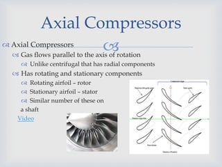  Axial Compressors
 Gas flows parallel to the axis of rotation
 Unlike centrifugal that has radial components
 Has rotating and stationary components
 Rotating airfoil – rotor
 Stationary airfoil – stator
 Similar number of these on
a shaft
Video
Axial Compressors
 