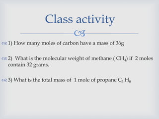 
 1) How many moles of carbon have a mass of 36g
 2) What is the molecular weight of methane ( CH4) if 2 moles
contain 32 grams.
 3) What is the total mass of 1 mole of propane C3 H8
Class activity
 