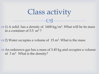 
 1) A solid has a density of 1600 kg/m3. What will be its mass
in a container of 5.5 m3 ?
 2) Water occupies a volume of 15 m3. What is the mass
 An unknown gas has a mass of 3.45 kg and occupies a volume
of 3 m3. What is the density?
Class activity
 
