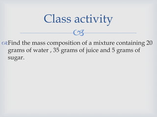 
Find the mass composition of a mixture containing 20
grams of water , 35 grams of juice and 5 grams of
sugar.
Class activity
 