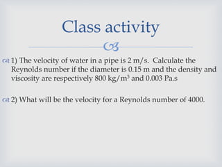 
 1) The velocity of water in a pipe is 2 m/s. Calculate the
Reynolds number if the diameter is 0.15 m and the density and
viscosity are respectively 800 kg/m3 and 0.003 Pa.s
 2) What will be the velocity for a Reynolds number of 4000.
Class activity
 