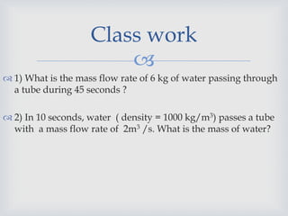 
 1) What is the mass flow rate of 6 kg of water passing through
a tube during 45 seconds ?
 2) In 10 seconds, water ( density = 1000 kg/m3) passes a tube
with a mass flow rate of 2m3 /s. What is the mass of water?
Class work
 