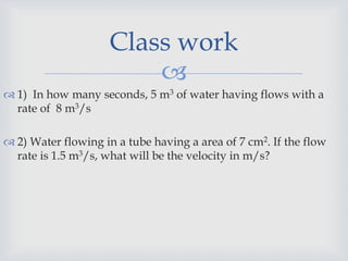 
 1) In how many seconds, 5 m3 of water having flows with a
rate of 8 m3/s
 2) Water flowing in a tube having a area of 7 cm2. If the flow
rate is 1.5 m3/s, what will be the velocity in m/s?
Class work
 