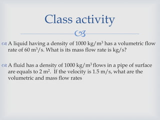 
 A liquid having a density of 1000 kg/m3 has a volumetric flow
rate of 60 m3/s. What is its mass flow rate is kg/s?
 A fluid has a density of 1000 kg/m3 flows in a pipe of surface
are equals to 2 m2. If the velocity is 1.5 m/s, what are the
volumetric and mass flow rates
Class activity
 