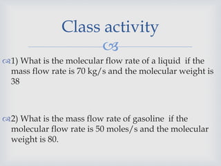 
1) What is the molecular flow rate of a liquid if the
mass flow rate is 70 kg/s and the molecular weight is
38
2) What is the mass flow rate of gasoline if the
molecular flow rate is 50 moles/s and the molecular
weight is 80.
Class activity
 