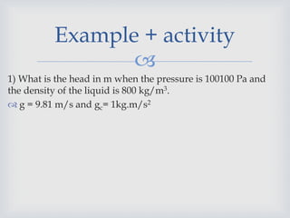 
1) What is the head in m when the pressure is 100100 Pa and
the density of the liquid is 800 kg/m3.
 g = 9.81 m/s and gc= 1kg.m/s2
Example + activity
 