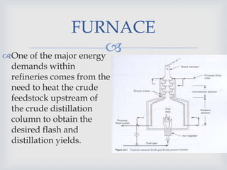 
FURNACE
One of the major energy
demands within
refineries comes from the
need to heat the crude
feedstock upstream of
the crude distillation
column to obtain the
desired flash and
distillation yields.
 