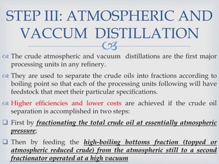 
STEP III: ATMOSPHERIC AND
VACCUM DISTILLATION
 The crude atmospheric and vacuum distillations are the ﬁrst major
processing units in any reﬁnery.
 They are used to separate the crude oils into fractions according to
boiling point so that each of the processing units following will have
feedstock that meet their particular speciﬁcations.
 Higher efﬁciencies and lower costs are achieved if the crude oil
separation is accomplished in two steps:
 First by fractionating the total crude oil at essentially atmospheric
pressure;
 Then by feeding the high-boiling bottoms fraction (topped or
atmospheric reduced crude) from the atmospheric still to a second
fractionator operated at a high vacuum
 