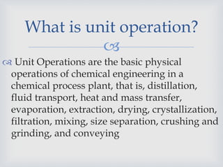
 Unit Operations are the basic physical
operations of chemical engineering in a
chemical process plant, that is, distillation,
fluid transport, heat and mass transfer,
evaporation, extraction, drying, crystallization,
filtration, mixing, size separation, crushing and
grinding, and conveying
What is unit operation?
 