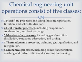  1.Fluid flow processes, including fluids transportation,
filtration, and solids fluidization.
 2.Heat transfer processes, including evaporation,
condensation, and heat exchange.
 3.Mass transfer processes, including gas absorption,
distillation, extraction, adsorption, and drying.
 4.Thermodynamic processes, including gas liquefaction, and
refrigeration.
 5.Mechanical processes, including solids transportation,
crushing and pulverization, and screening and sieving.
Chemical engineering unit
operations consist of five classes:
 