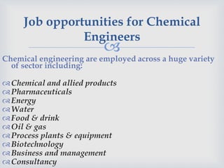 
Job opportunities for Chemical
Engineers
Chemical engineering are employed across a huge variety
of sector including:
Chemical and allied products
Pharmaceuticals
Energy
Water
Food & drink
Oil & gas
Process plants & equipment
Biotechnology
Business and management
Consultancy
 