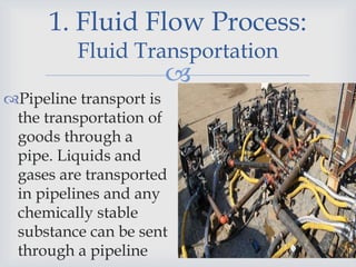 
1. Fluid Flow Process:
Fluid Transportation
Pipeline transport is
the transportation of
goods through a
pipe. Liquids and
gases are transported
in pipelines and any
chemically stable
substance can be sent
through a pipeline
 