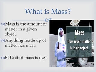 
What is Mass?
Mass is the amount of
matter in a given
object.
Anything made up of
matter has mass.
SI Unit of mass is (kg)
 
