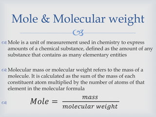 
 Mole is a unit of measurement used in chemistry to express
amounts of a chemical substance, defined as the amount of any
substance that contains as many elementary entities
 Molecular mass or molecular weight refers to the mass of a
molecule. It is calculated as the sum of the mass of each
constituent atom multiplied by the number of atoms of that
element in the molecular formula
 𝑀𝑜𝑙𝑒 =
𝑚𝑎𝑠𝑠
𝑚𝑜𝑙𝑒𝑐𝑢𝑙𝑎𝑟 𝑤𝑒𝑖𝑔ℎ𝑡
Mole & Molecular weight
 