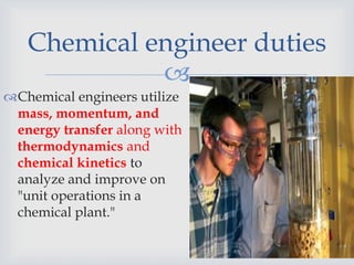
Chemical engineer duties
Chemical engineers utilize
mass, momentum, and
energy transfer along with
thermodynamics and
chemical kinetics to
analyze and improve on
"unit operations in a
chemical plant."
 
