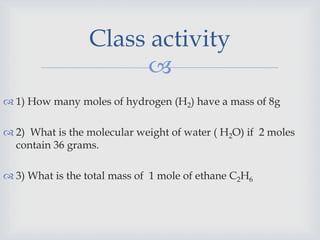 
 1) How many moles of hydrogen (H2) have a mass of 8g
 2) What is the molecular weight of water ( H2O) if 2 moles
contain 36 grams.
 3) What is the total mass of 1 mole of ethane C2H6
Class activity
 