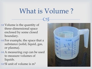 
What is Volume ?
 Volume is the quantity of
three-dimensional space
enclosed by some closed
boundary.
 For example, the space that a
substance (solid, liquid, gas,
or plasma).
 A measuring cup can be used
to measure volumes of
liquids.
 SI unit of volume is m3
 