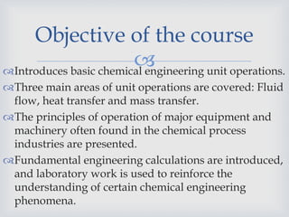 Introduces basic chemical engineering unit operations.
Three main areas of unit operations are covered: Fluid
flow, heat transfer and mass transfer.
The principles of operation of major equipment and
machinery often found in the chemical process
industries are presented.
Fundamental engineering calculations are introduced,
and laboratory work is used to reinforce the
understanding of certain chemical engineering
phenomena.
Objective of the course
 