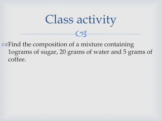 
Find the composition of a mixture containing
1ograms of sugar, 20 grams of water and 5 grams of
coffee.
Class activity
 