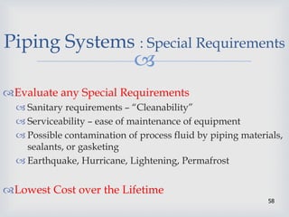 
58
Piping Systems : Special Requirements
Evaluate any Special Requirements
 Sanitary requirements – “Cleanability”
 Serviceability – ease of maintenance of equipment
 Possible contamination of process fluid by piping materials,
sealants, or gasketing
 Earthquake, Hurricane, Lightening, Permafrost
Lowest Cost over the Lifetime
 