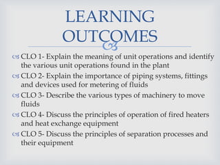  CLO 1- Explain the meaning of unit operations and identify
the various unit operations found in the plant
 CLO 2- Explain the importance of piping systems, fittings
and devices used for metering of fluids
 CLO 3- Describe the various types of machinery to move
fluids
 CLO 4- Discuss the principles of operation of fired heaters
and heat exchange equipment
 CLO 5- Discuss the principles of separation processes and
their equipment
LEARNING
OUTCOMES
 