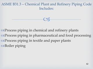 
62
ASME B31.3 – Chemical Plant and Refinery Piping Code
Includes:
Process piping in chemical and refinery plants
Process piping in pharmaceutical and food processing
Process piping in textile and paper plants
Boiler piping
 