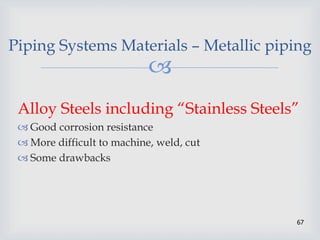 
67
Piping Systems Materials – Metallic piping
Alloy Steels including “Stainless Steels”
 Good corrosion resistance
 More difficult to machine, weld, cut
 Some drawbacks
 