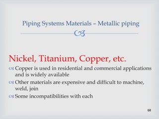 
68
Piping Systems Materials – Metallic piping
Nickel, Titanium, Copper, etc.
 Copper is used in residential and commercial applications
and is widely available
 Other materials are expensive and difficult to machine,
weld, join
 Some incompatibilities with each
 