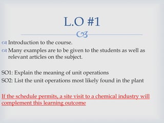 
 Introduction to the course.
 Many examples are to be given to the students as well as
relevant articles on the subject.
SO1: Explain the meaning of unit operations
SO2: List the unit operations most likely found in the plant
If the schedule permits, a site visit to a chemical industry will
complement this learning outcome
L.O #1
 
