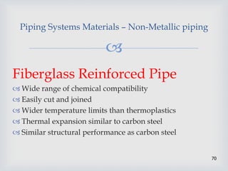 
70
Piping Systems Materials – Non-Metallic piping
Fiberglass Reinforced Pipe
 Wide range of chemical compatibility
 Easily cut and joined
 Wider temperature limits than thermoplastics
 Thermal expansion similar to carbon steel
 Similar structural performance as carbon steel
 