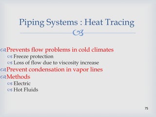 
75
Piping Systems : Heat Tracing
Prevents flow problems in cold climates
 Freeze protection
 Loss of flow due to viscosity increase
Prevent condensation in vapor lines
Methods
 Electric
 Hot Fluids
 