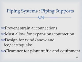 
76
Piping Systems : Piping Supports
Prevent strain at connections
Must allow for expansion/contraction
Design for wind/snow and
ice/earthquake
Clearance for plant traffic and equipment
 