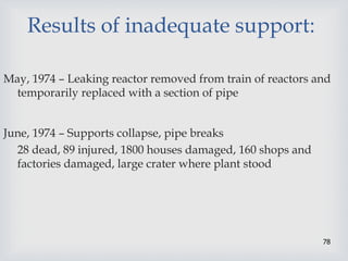 78
Results of inadequate support:
May, 1974 – Leaking reactor removed from train of reactors and
temporarily replaced with a section of pipe
June, 1974 – Supports collapse, pipe breaks
28 dead, 89 injured, 1800 houses damaged, 160 shops and
factories damaged, large crater where plant stood
 