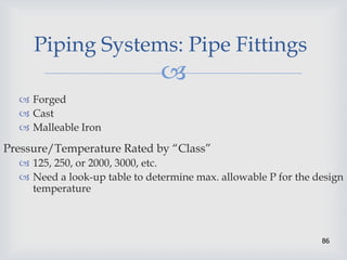 
86
Piping Systems: Pipe Fittings
 Forged
 Cast
 Malleable Iron
Pressure/Temperature Rated by “Class”
 125, 250, or 2000, 3000, etc.
 Need a look-up table to determine max. allowable P for the design
temperature
 