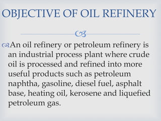 
An oil refinery or petroleum refinery is
an industrial process plant where crude
oil is processed and refined into more
useful products such as petroleum
naphtha, gasoline, diesel fuel, asphalt
base, heating oil, kerosene and liquefied
petroleum gas.
OBJECTIVE OF OIL REFINERY
 